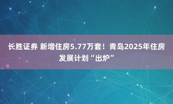 长胜证券 新增住房5.77万套！青岛2025年住房发展计划“出炉”