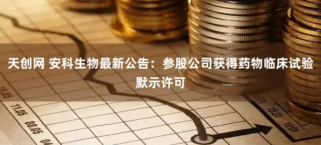 天创网 安科生物最新公告：参股公司获得药物临床试验默示许可