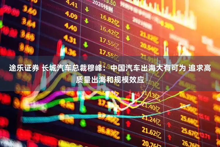 途乐证券 长城汽车总裁穆峰：中国汽车出海大有可为 追求高质量出海和规模效应