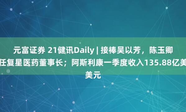 元富证券 21健讯Daily | 接棒吴以芳，陈玉卿出任复星医药董事长；阿斯利康一季度收入135.88亿美元