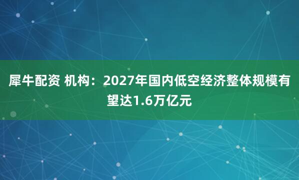 犀牛配资 机构：2027年国内低空经济整体规模有望达1.6万亿元