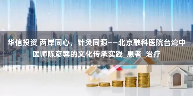 华信投资 两岸同心，针灸同源——北京融科医院台湾中医师陈彦蓉的文化传承实践_患者_治疗