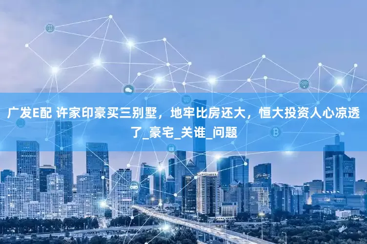 广发E配 许家印豪买三别墅，地牢比房还大，恒大投资人心凉透了_豪宅_关谁_问题