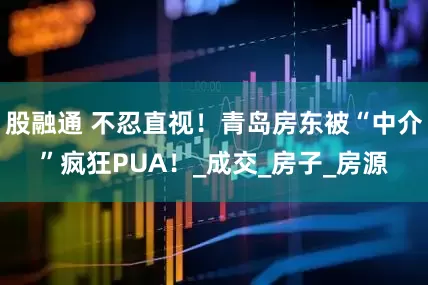 股融通 不忍直视！青岛房东被“中介”疯狂PUA！_成交_房子_房源