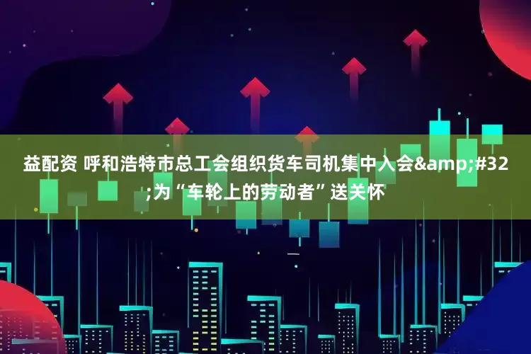 益配资 呼和浩特市总工会组织货车司机集中入会&#32;为“车轮上的劳动者”送关怀