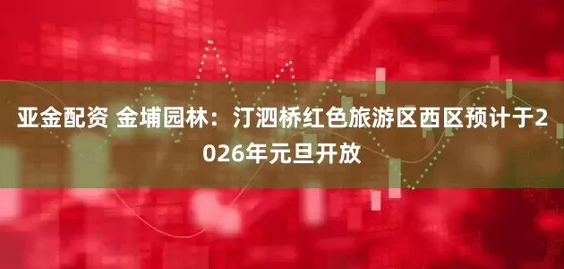 亚金配资 金埔园林：汀泗桥红色旅游区西区预计于2026年元旦开放