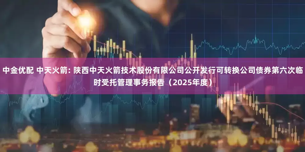 中金优配 中天火箭: 陕西中天火箭技术股份有限公司公开发行可转换公司债券第六次临时受托管理事务报告（2025年度）