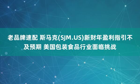 老品牌速配 斯马克(SJM.US)新财年盈利指引不及预期 美国包装食品行业面临挑战