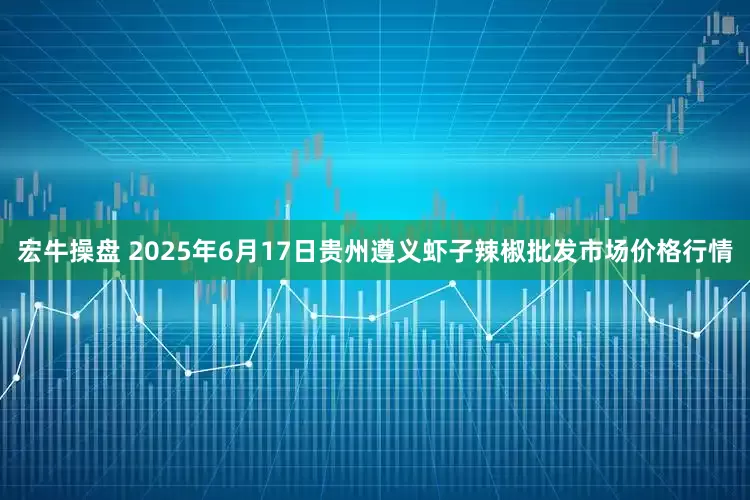 宏牛操盘 2025年6月17日贵州遵义虾子辣椒批发市场价格行情