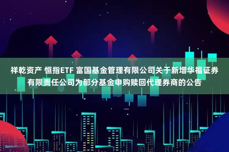 祥乾资产 恒指ETF 富国基金管理有限公司关于新增华福证券有限责任公司为部分基金申购赎回代理券商的公告