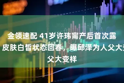 金领速配 41岁许玮甯产后首次露面，皮肤白皙状态回春，曝邱泽为人父大变样