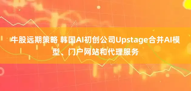 牛股远期策略 韩国AI初创公司Upstage合并AI模型、门户网站和代理服务