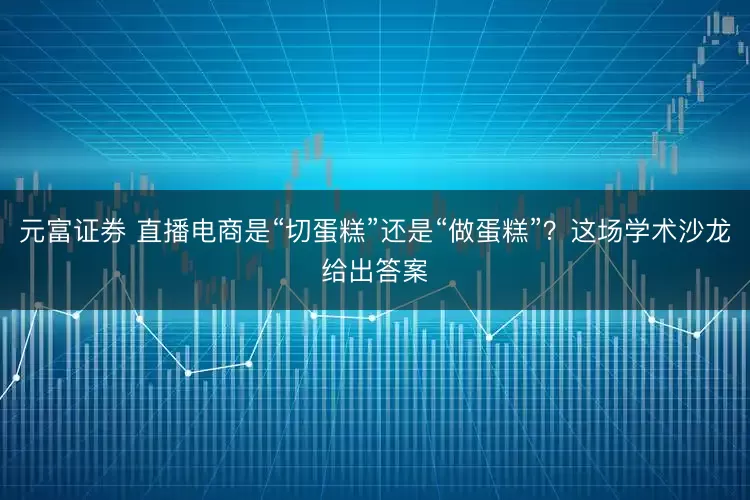 元富证券 直播电商是“切蛋糕”还是“做蛋糕”？这场学术沙龙给出答案